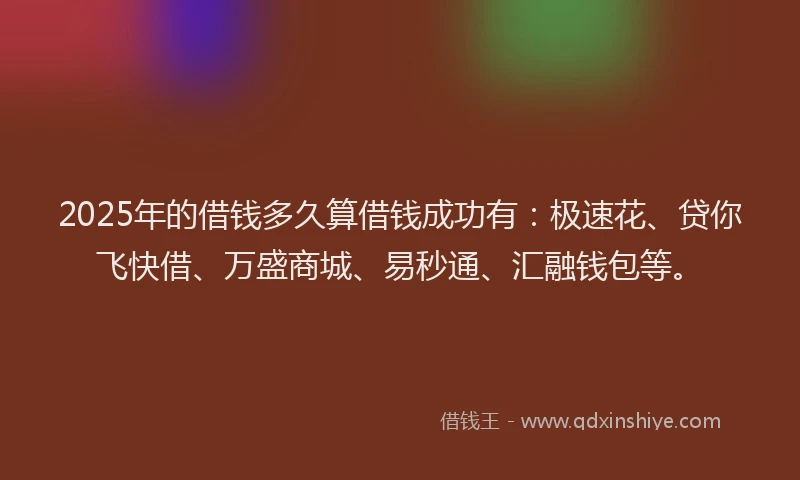 2025年的借钱多久算借钱成功有：极速花、贷你飞快借、万盛商城、易秒通、汇融钱包等。