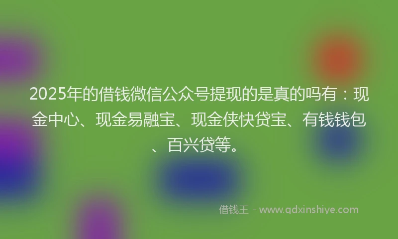 2025年的借钱微信公众号提现的是真的吗有：现金中心、现金易融宝、现金侠快贷宝、有钱钱包、百兴贷等。