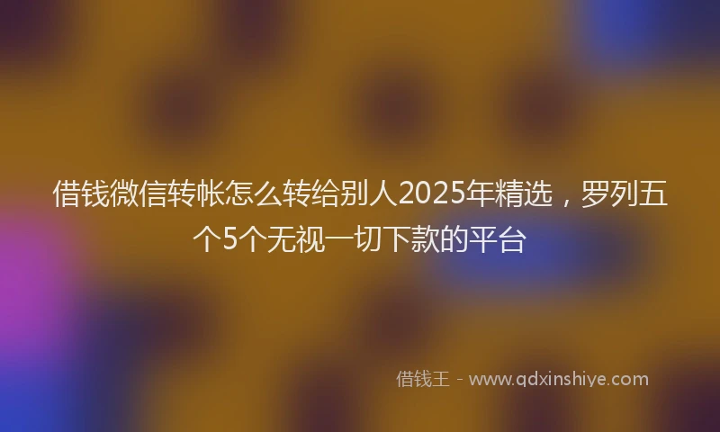 借钱微信转帐怎么转给别人2025年精选，罗列五个5个无视一切下款的平台