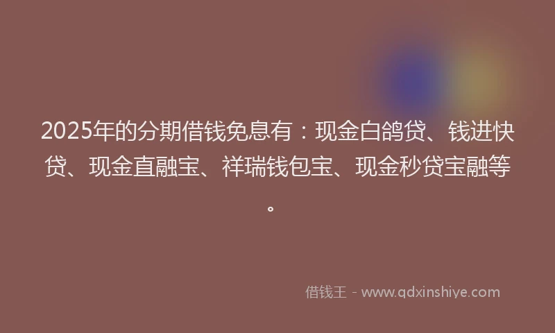 2025年的分期借钱免息有：现金白鸽贷、钱进快贷、现金直融宝、祥瑞钱包宝、现金秒贷宝融等。