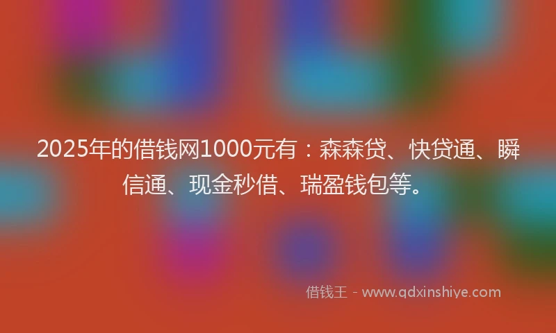2025年的借钱网1000元有：森森贷、快贷通、瞬信通、现金秒借、瑞盈钱包等。