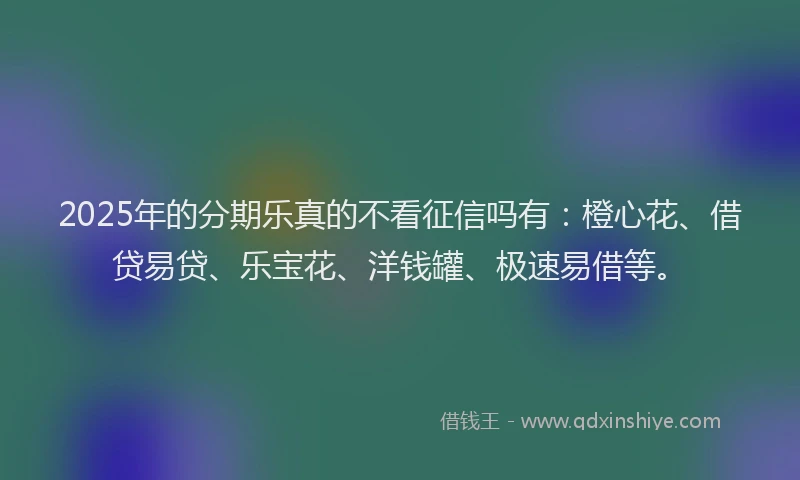 2025年的分期乐真的不看征信吗有：橙心花、借贷易贷、乐宝花、洋钱罐、极速易借等。