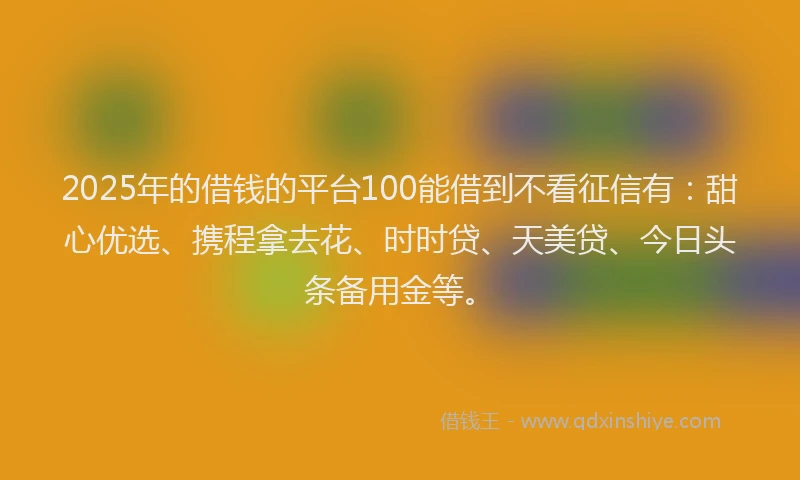 2025年的借钱的平台100能借到不看征信有：甜心优选、携程拿去花、时时贷、天美贷、今日头条备用金等。