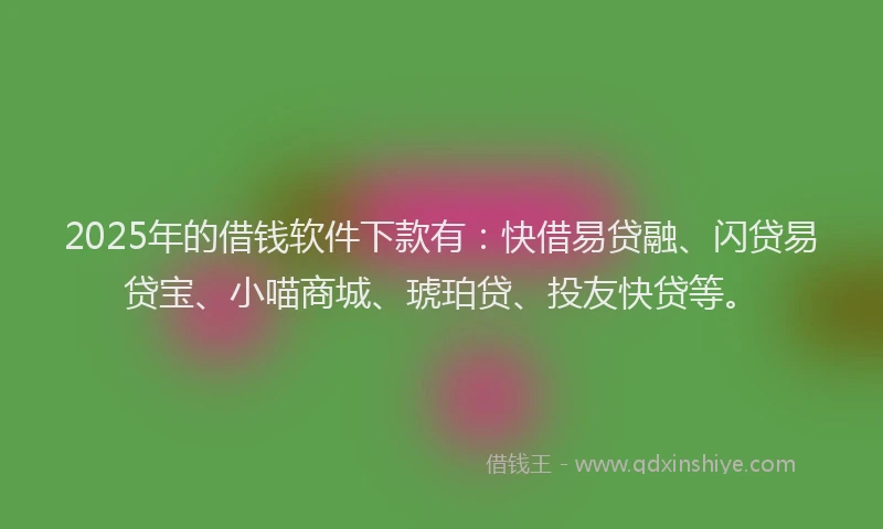 2025年的借钱软件下款有：快借易贷融、闪贷易贷宝、小喵商城、琥珀贷、投友快贷等。