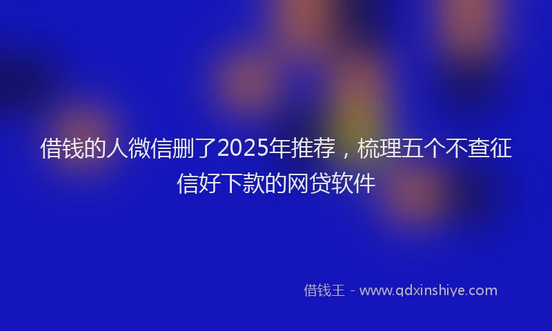 借钱的人微信删了2025年推荐，梳理五个不查征信好下款的网贷软件