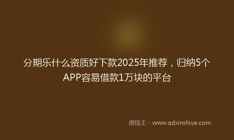 分期乐什么资质好下款2025年推荐，归纳5个APP容易借款1万块的平台