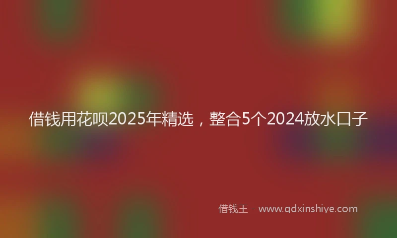 借钱用花呗2025年精选，整合5个2024放水口子