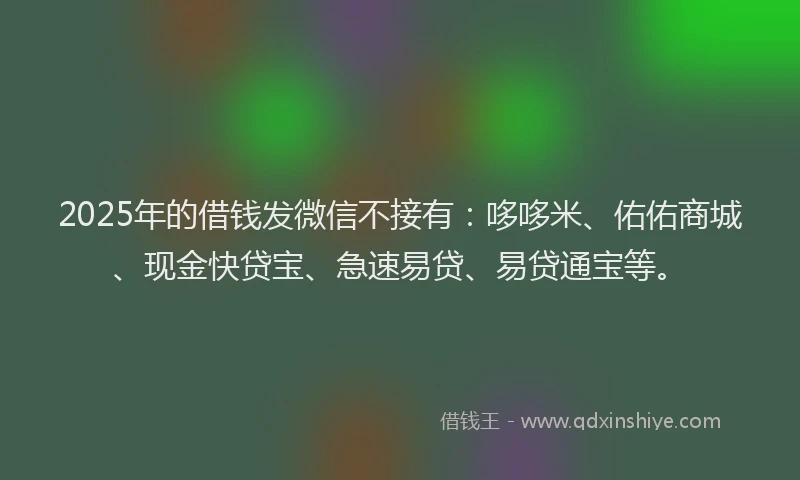 2025年的借钱发微信不接有：哆哆米、佑佑商城、现金快贷宝、急速易贷、易贷通宝等。