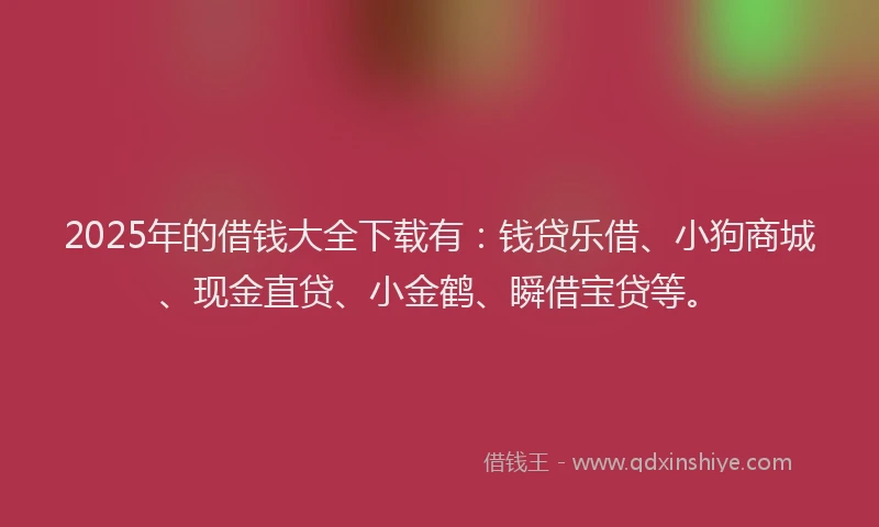 2025年的借钱大全下载有：钱贷乐借、小狗商城、现金直贷、小金鹤、瞬借宝贷等。