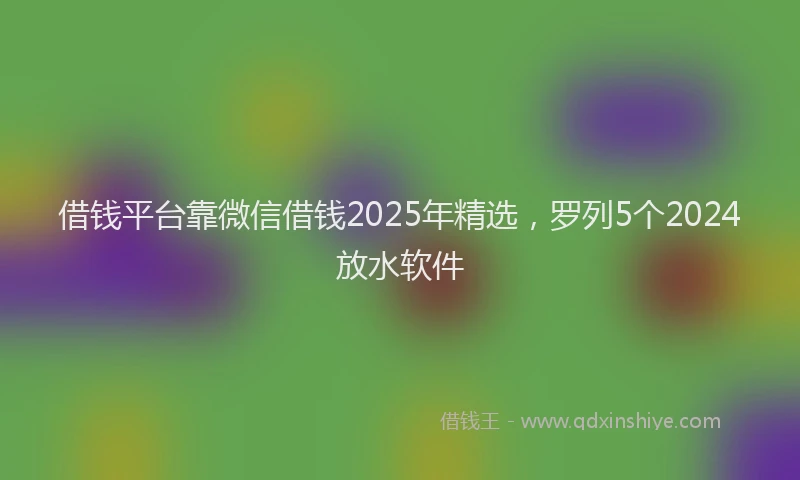 借钱平台靠微信借钱2025年精选，罗列5个2024放水软件