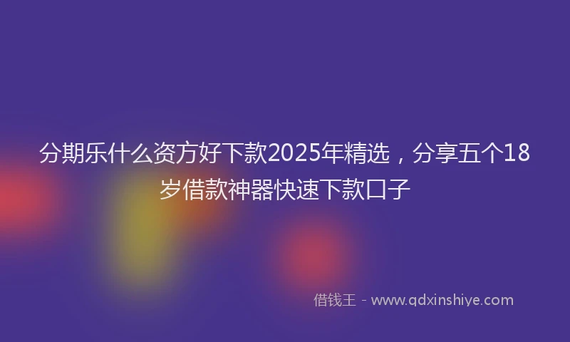 分期乐什么资方好下款2025年精选，分享五个18岁借款神器快速下款口子