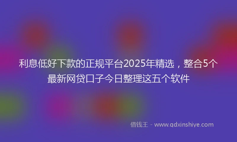 利息低好下款的正规平台2025年精选，整合5个最新网贷口子今日整理这五个软件