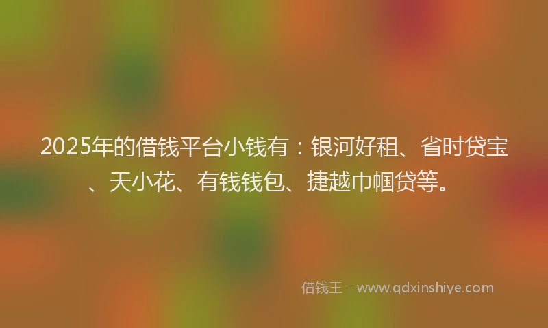 2025年的借钱平台小钱有：银河好租、省时贷宝、天小花、有钱钱包、捷越巾帼贷等。