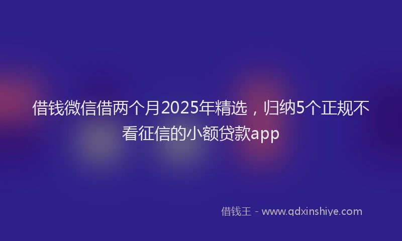 借钱微信借两个月2025年精选，归纳5个正规不看征信的小额贷款app