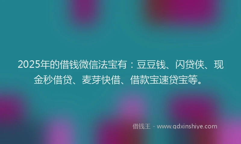 2025年的借钱微信法宝有：豆豆钱、闪贷侠、现金秒借贷、麦芽快借、借款宝速贷宝等。
