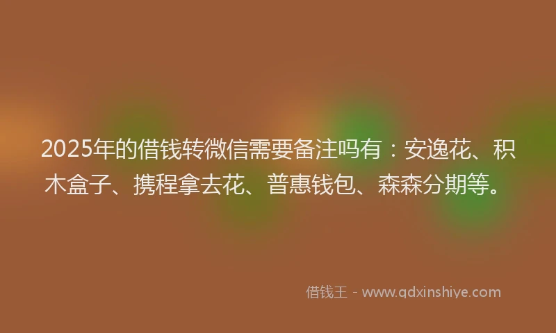 2025年的借钱转微信需要备注吗有：安逸花、积木盒子、携程拿去花、普惠钱包、森森分期等。
