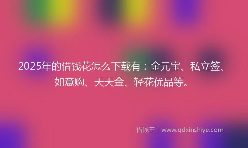 2025年的借钱花怎么下载有：金元宝、私立签、如意购、天天金、轻花优品等。