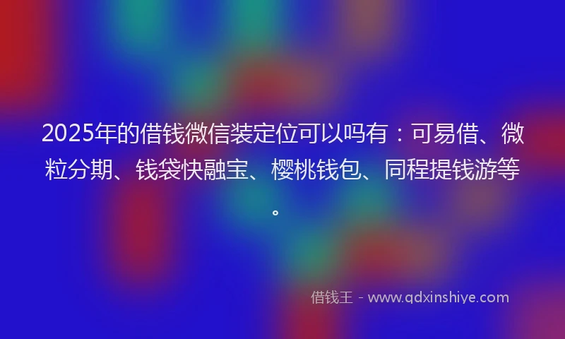 2025年的借钱微信装定位可以吗有：可易借、微粒分期、钱袋快融宝、樱桃钱包、同程提钱游等。