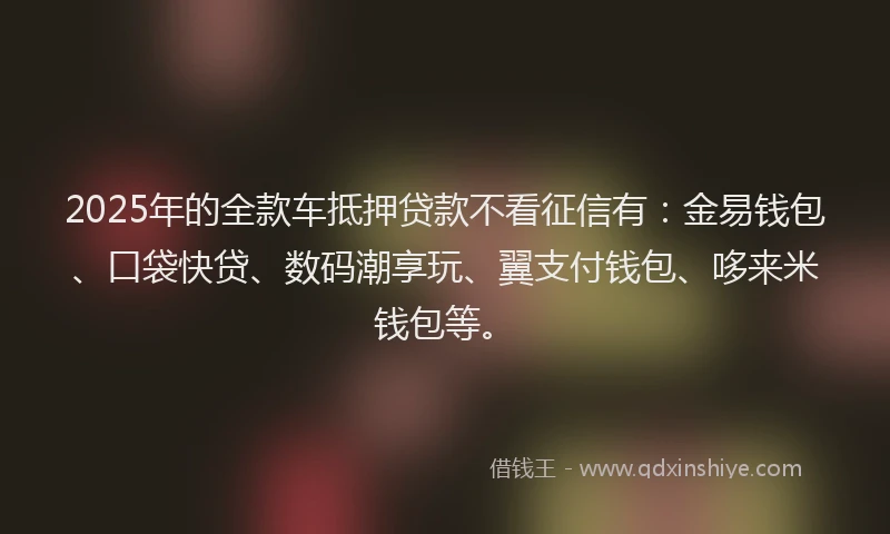 2025年的全款车抵押贷款不看征信有：金易钱包、口袋快贷、数码潮享玩、翼支付钱包、哆来米钱包等。