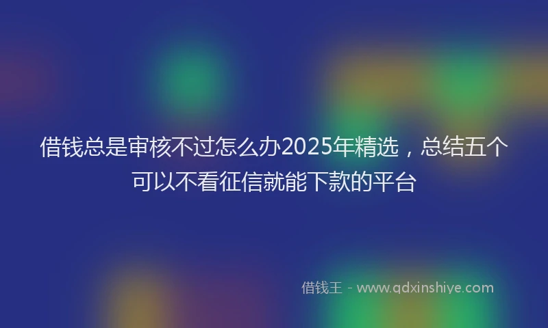 借钱总是审核不过怎么办2025年精选，总结五个可以不看征信就能下款的平台