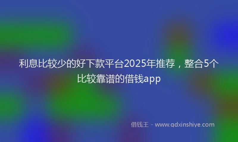 利息比较少的好下款平台2025年推荐，整合5个比较靠谱的借钱app