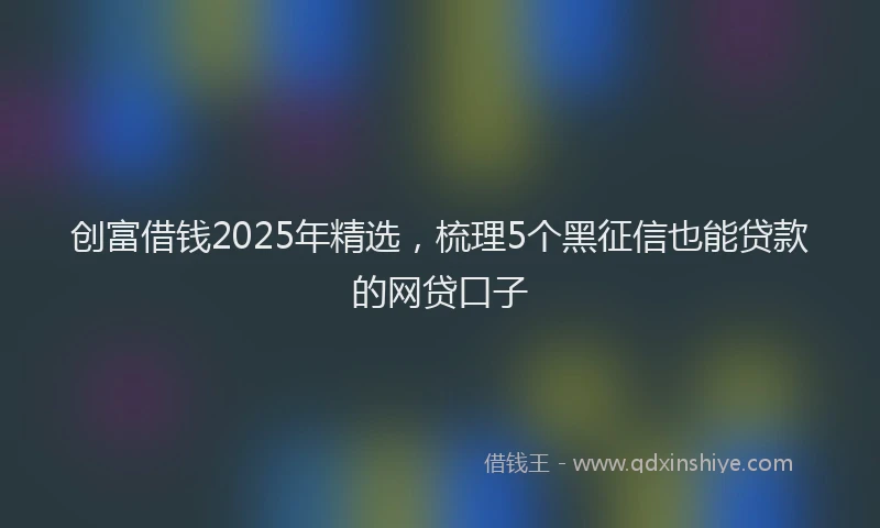 创富借钱2025年精选，梳理5个黑征信也能贷款的网贷口子