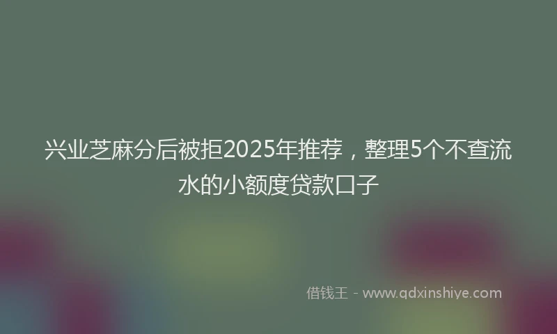 兴业芝麻分后被拒2025年推荐，整理5个不查流水的小额度贷款口子