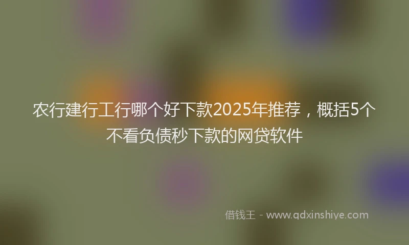 农行建行工行哪个好下款2025年推荐，概括5个不看负债秒下款的网贷软件