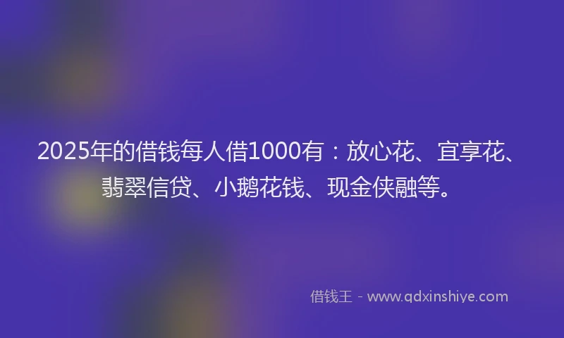 2025年的借钱每人借1000有：放心花、宜享花、翡翠信贷、小鹅花钱、现金侠融等。