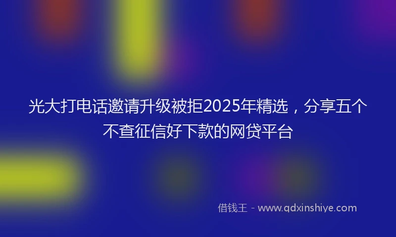 光大打电话邀请升级被拒2025年精选，分享五个不查征信好下款的网贷平台