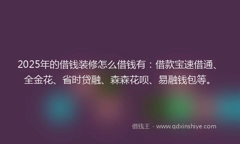 2025年的借钱装修怎么借钱有：借款宝速借通、全金花、省时贷融、森森花呗、易融钱包等。