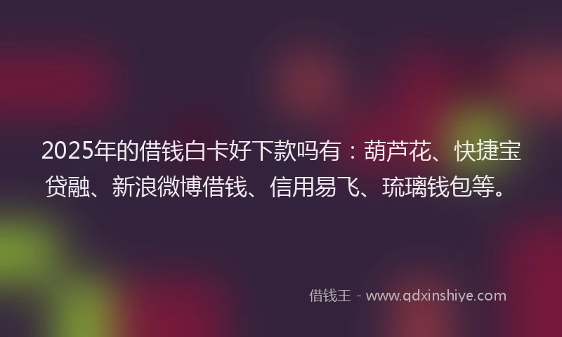 2025年的借钱白卡好下款吗有：葫芦花、快捷宝贷融、新浪微博借钱、信用易飞、琉璃钱包等。