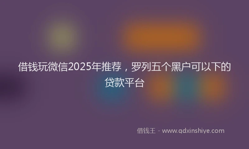 借钱玩微信2025年推荐，罗列五个黑户可以下的贷款平台