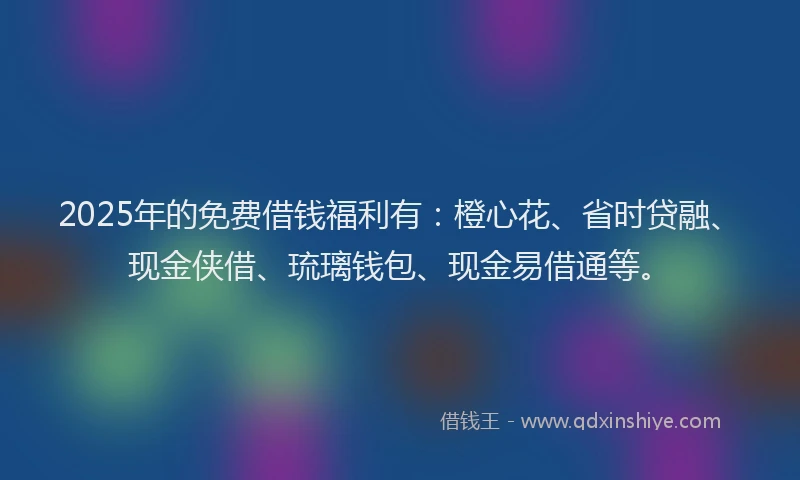 2025年的免费借钱福利有：橙心花、省时贷融、现金侠借、琉璃钱包、现金易借通等。