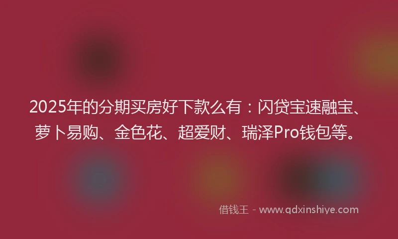 2025年的分期买房好下款么有：闪贷宝速融宝、萝卜易购、金色花、超爱财、瑞泽Pro钱包等。