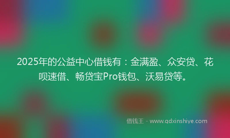 2025年的公益中心借钱有：金满盈、众安贷、花呗速借、畅贷宝Pro钱包、沃易贷等。