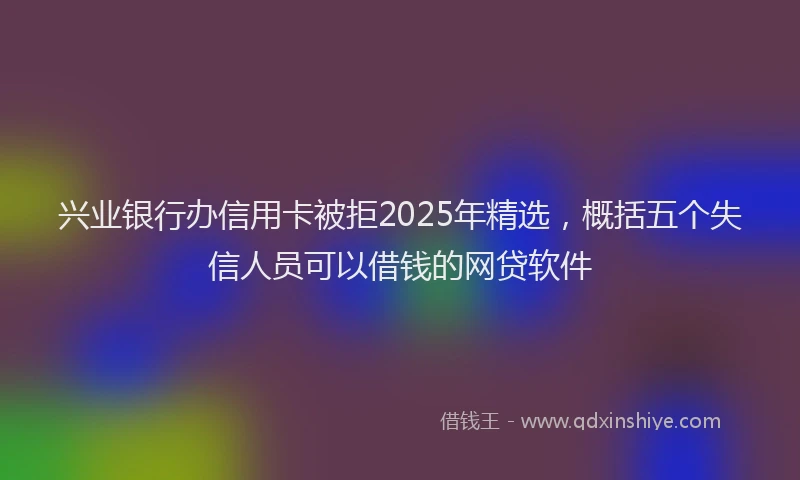 兴业银行办信用卡被拒2025年精选，概括五个失信人员可以借钱的网贷软件