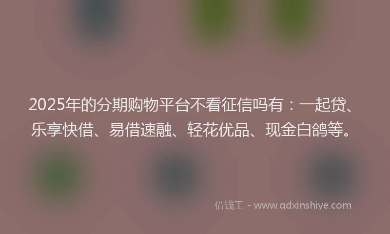 2025年的分期购物平台不看征信吗有：一起贷、乐享快借、易借速融、轻花优品、现金白鸽等。