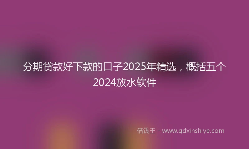 分期贷款好下款的口子2025年精选，概括五个2024放水软件