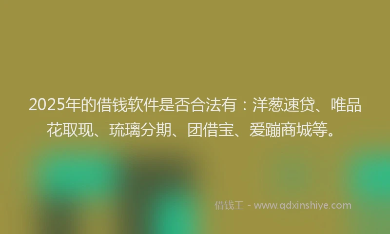 2025年的借钱软件是否合法有：洋葱速贷、唯品花取现、琉璃分期、团借宝、爱蹦商城等。