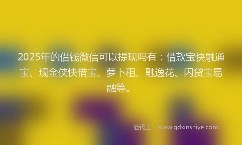 2025年的借钱微信可以提现吗有：借款宝快融通宝、现金侠快借宝、萝卜租、融逸花、闪贷宝易融等。