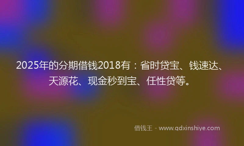 2025年的分期借钱2018有：省时贷宝、钱速达、天源花、现金秒到宝、任性贷等。