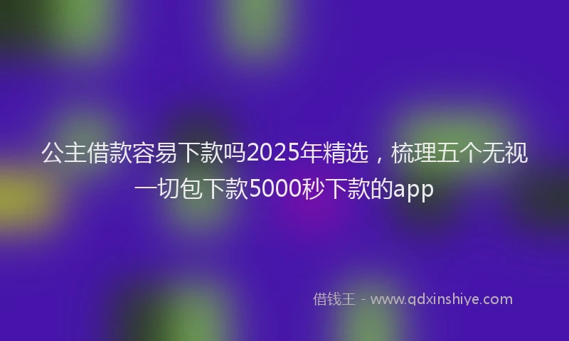 公主借款容易下款吗2025年精选，梳理五个无视一切包下款5000秒下款的app