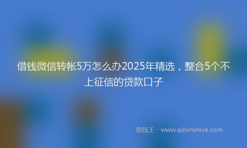 借钱微信转帐5万怎么办2025年精选，整合5个不上征信的贷款口子