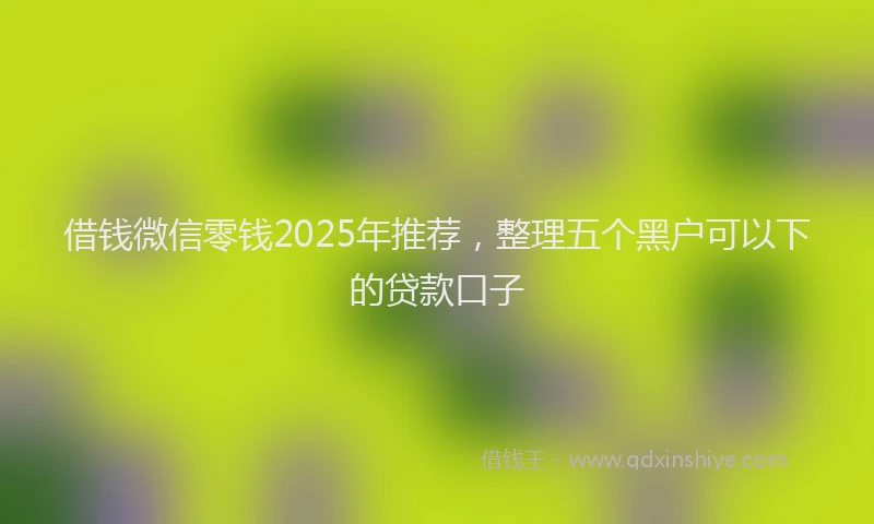借钱微信零钱2025年推荐，整理五个黑户可以下的贷款口子