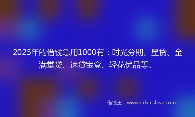 2025年的借钱急用1000有：时光分期、星贷、金满堂贷、速贷宝盒、轻花优品等。