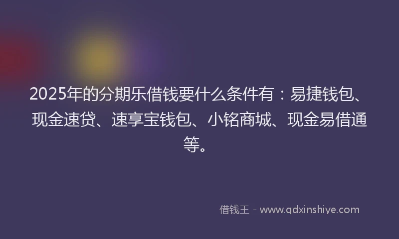 2025年的分期乐借钱要什么条件有：易捷钱包、现金速贷、速享宝钱包、小铭商城、现金易借通等。