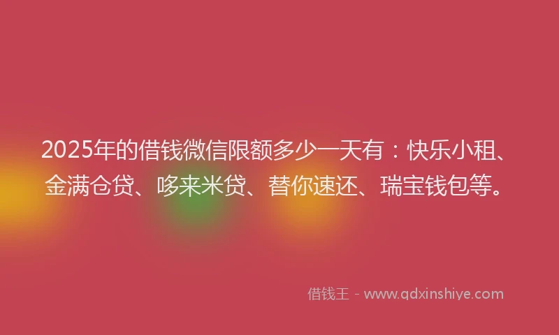 2025年的借钱微信限额多少一天有：快乐小租、金满仓贷、哆来米贷、替你速还、瑞宝钱包等。