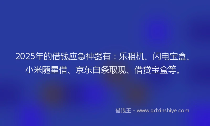 2025年的借钱应急神器有：乐租机、闪电宝盒、小米随星借、京东白条取现、借贷宝盒等。