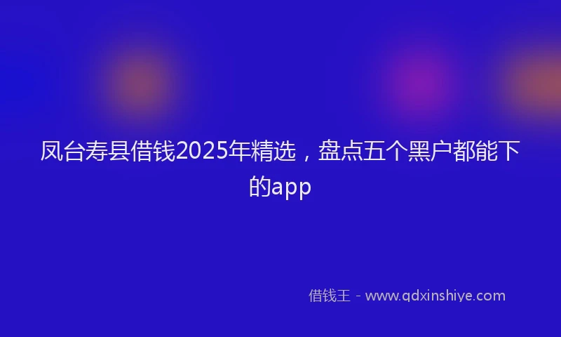 凤台寿县借钱2025年精选，盘点五个黑户都能下的app